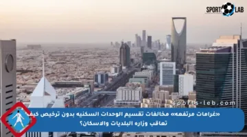 «غرامات مرتفعة» مخالفات تقسيم الوحدات السكنية بدون ترخيص كيف تعاقب وزارة البلديات والإسكان؟